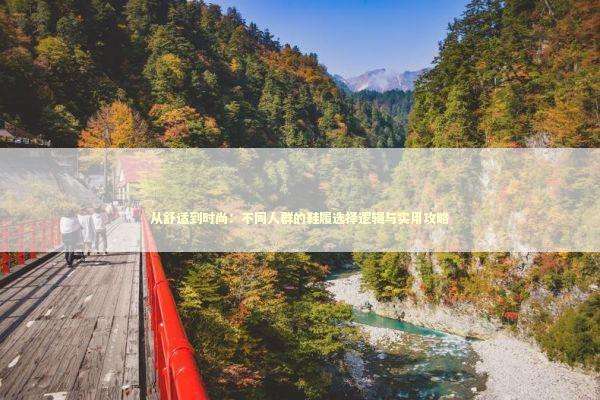 从舒适到时尚：不同人群的鞋履选择逻辑与实用攻略 时尚用品